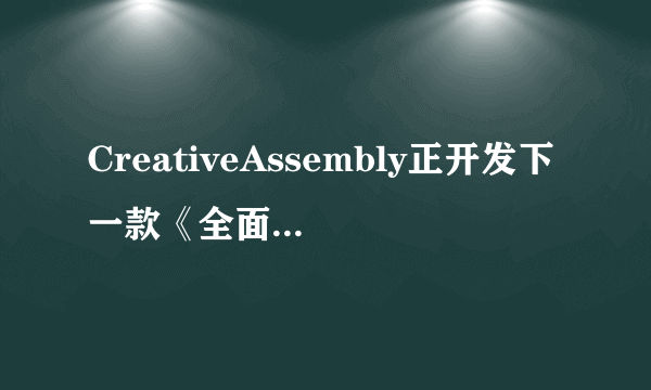 CreativeAssembly正开发下一款《全面战争》-飞外网