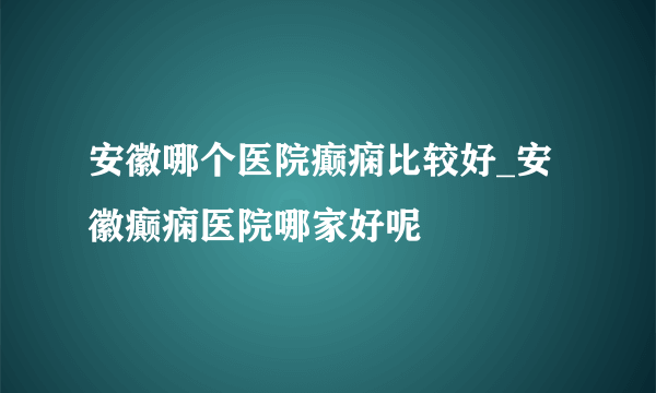 安徽哪个医院癫痫比较好_安徽癫痫医院哪家好呢