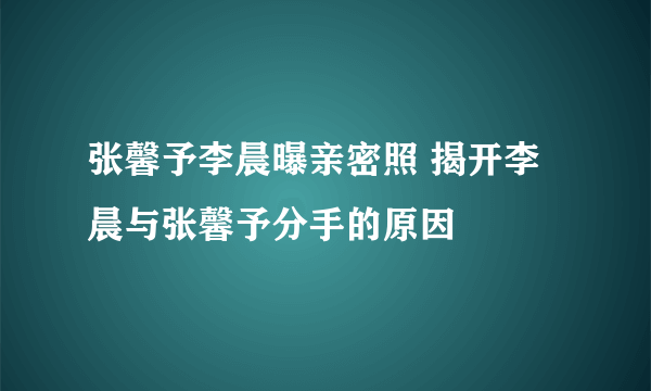 张馨予李晨曝亲密照 揭开李晨与张馨予分手的原因