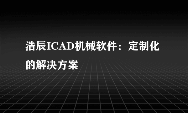 浩辰ICAD机械软件：定制化的解决方案