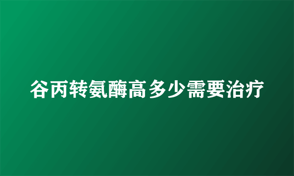 谷丙转氨酶高多少需要治疗