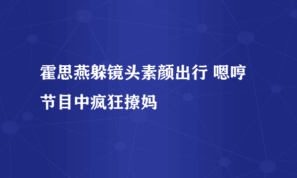 霍思燕躲镜头素颜出行 嗯哼节目中疯狂撩妈