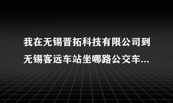 我在无锡晋拓科技有限公司到无锡客远车站坐哪路公交车可以到哪里？