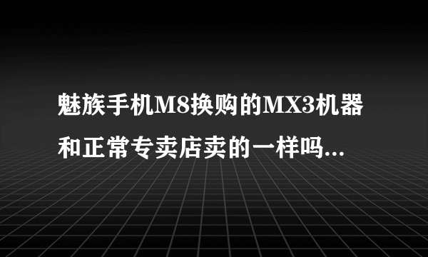 魅族手机M8换购的MX3机器和正常专卖店卖的一样吗？不会给不好的吧？有没有什么说法？M8回收做什么呢？