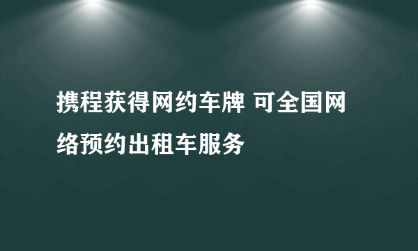 携程获得网约车牌 可全国网络预约出租车服务