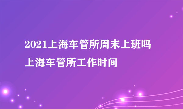 2021上海车管所周末上班吗 上海车管所工作时间