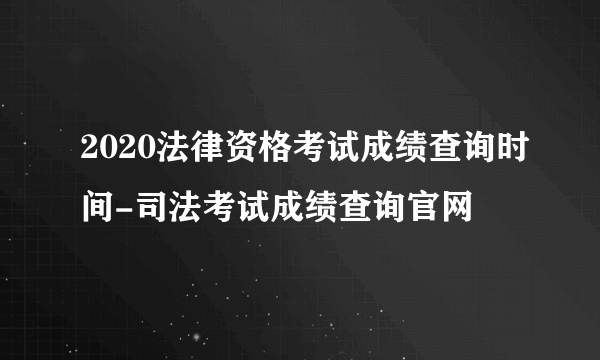 2020法律资格考试成绩查询时间-司法考试成绩查询官网