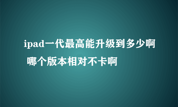 ipad一代最高能升级到多少啊 哪个版本相对不卡啊