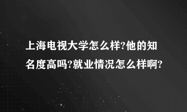 上海电视大学怎么样?他的知名度高吗?就业情况怎么样啊?