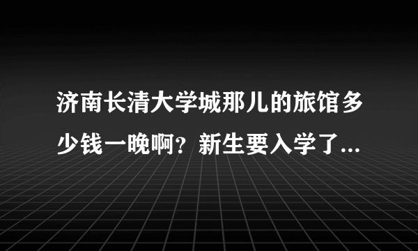 济南长清大学城那儿的旅馆多少钱一晚啊？新生要入学了，家长们肯定要一起的