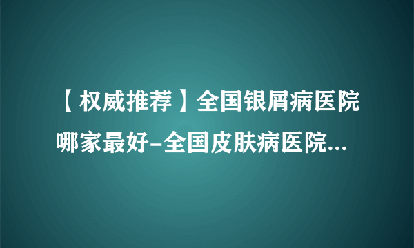 【权威推荐】全国银屑病医院哪家最好-全国皮肤病医院十大排行