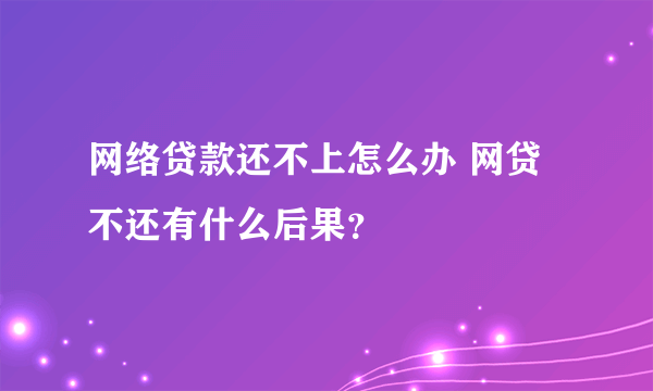 网络贷款还不上怎么办 网贷不还有什么后果？