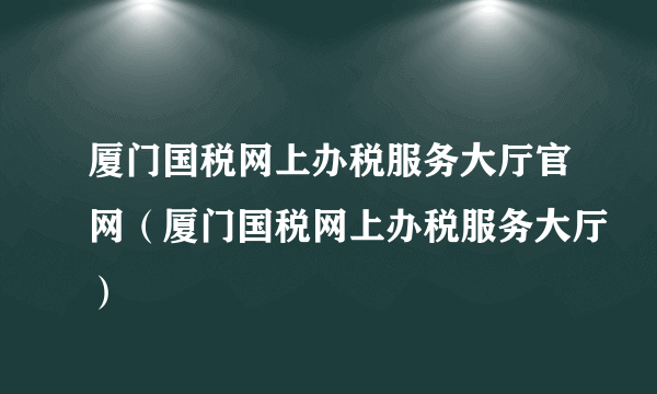 厦门国税网上办税服务大厅官网（厦门国税网上办税服务大厅）