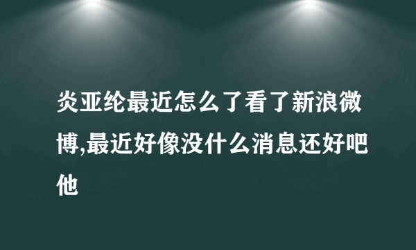 炎亚纶最近怎么了看了新浪微博,最近好像没什么消息还好吧他