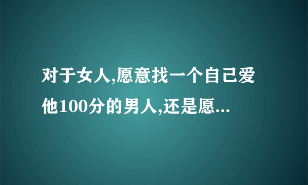 对于女人,愿意找一个自己爱他100分的男人,还是愿意找个爱自己100分而自己只爱他90分的男人??一般会选择前者?还是后者?