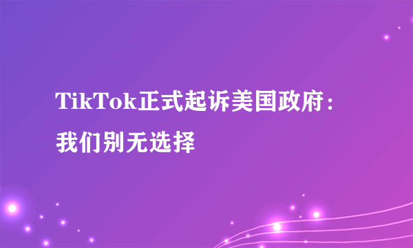 TikTok正式起诉美国政府：我们别无选择