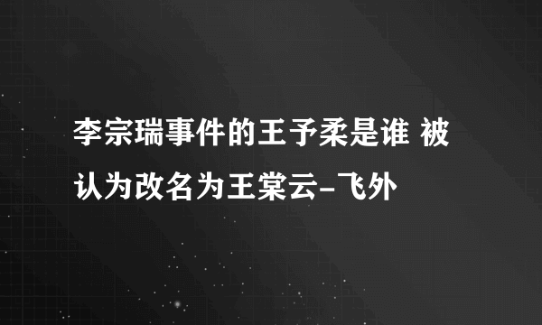 李宗瑞事件的王予柔是谁 被认为改名为王棠云-飞外