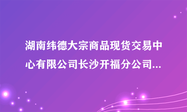 湖南纬德大宗商品现货交易中心有限公司长沙开福分公司怎么样？