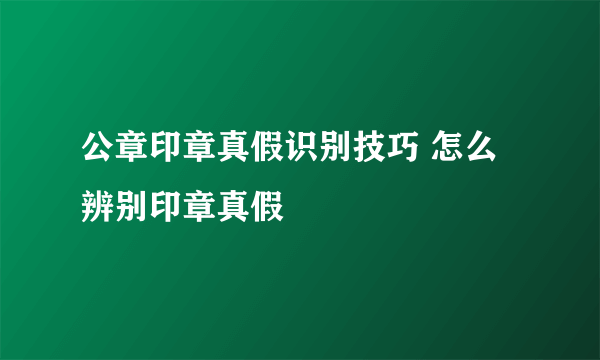 公章印章真假识别技巧 怎么辨别印章真假