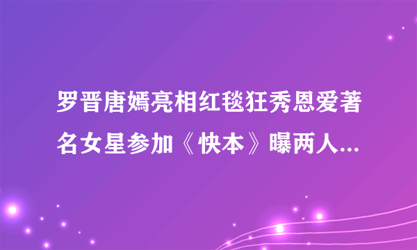 罗晋唐嫣亮相红毯狂秀恩爱著名女星参加《快本》曝两人恋爱细节