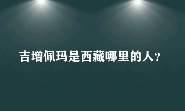 吉增佩玛是西藏哪里的人？