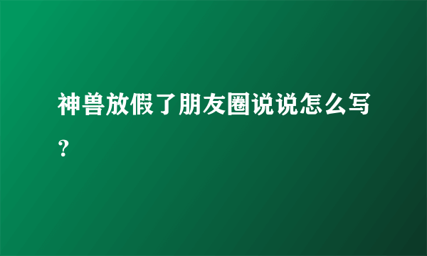 神兽放假了朋友圈说说怎么写？