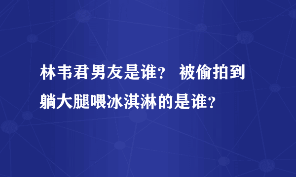 林韦君男友是谁？ 被偷拍到躺大腿喂冰淇淋的是谁？