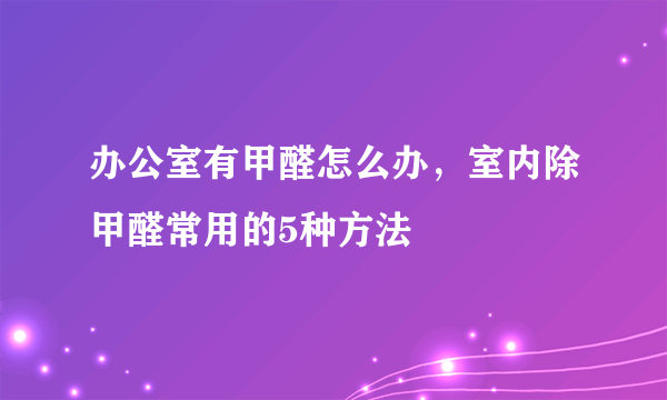 办公室有甲醛怎么办，室内除甲醛常用的5种方法