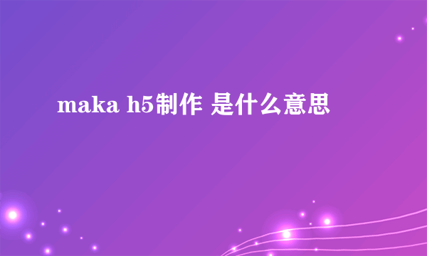 maka h5制作 是什么意思