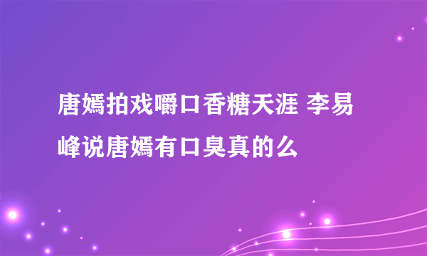 唐嫣拍戏嚼口香糖天涯 李易峰说唐嫣有口臭真的么