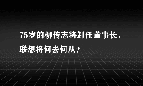 75岁的柳传志将卸任董事长，联想将何去何从？