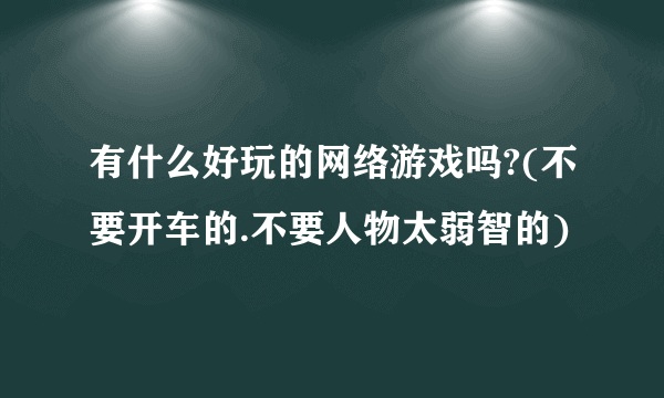 有什么好玩的网络游戏吗?(不要开车的.不要人物太弱智的)