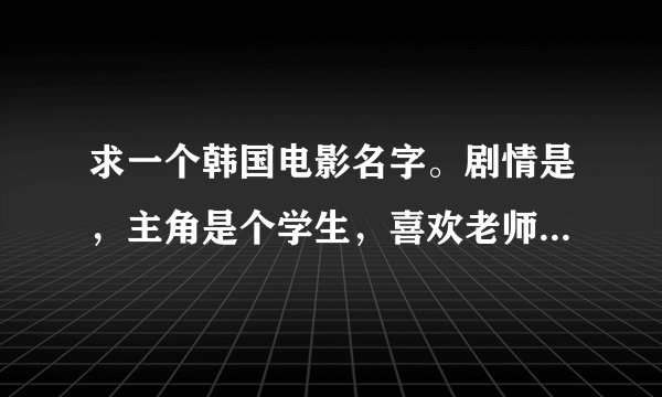 求一个韩国电影名字。剧情是，主角是个学生，喜欢老师。然后后来和隔壁邻居家的美女作家发生关系。