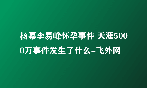 杨幂李易峰怀孕事件 天涯5000万事件发生了什么-飞外网