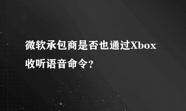 微软承包商是否也通过Xbox收听语音命令？