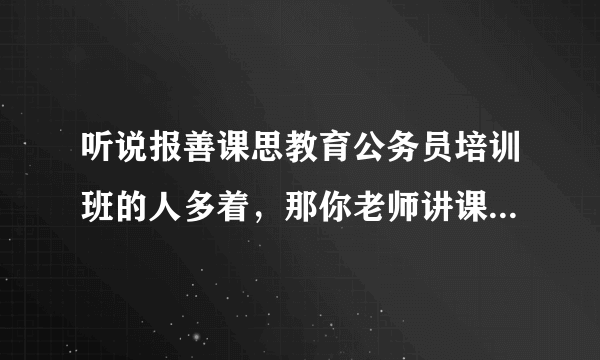 听说报善课思教育公务员培训班的人多着，那你老师讲课到底怎样，不满意就退班是真的吗？