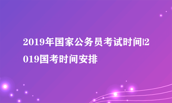 2019年国家公务员考试时间|2019国考时间安排