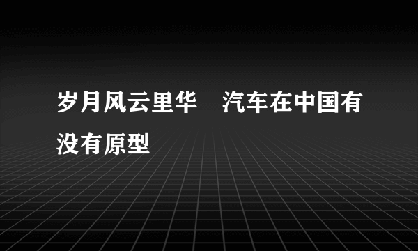 岁月风云里华喆汽车在中国有没有原型