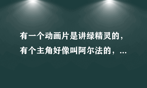 有一个动画片是讲绿精灵的，有个主角好像叫阿尔法的，谁能告诉我这是什么动画片？