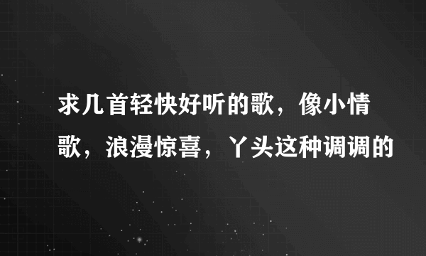 求几首轻快好听的歌，像小情歌，浪漫惊喜，丫头这种调调的