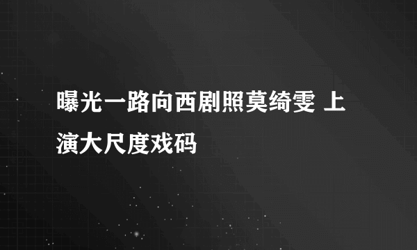 曝光一路向西剧照莫绮雯 上演大尺度戏码