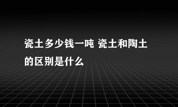 瓷土多少钱一吨 瓷土和陶土的区别是什么