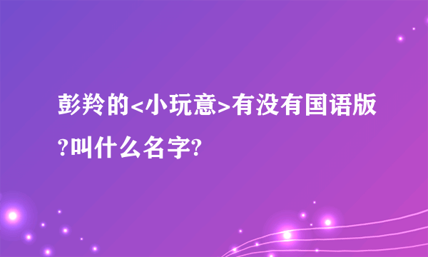 彭羚的<小玩意>有没有国语版?叫什么名字?