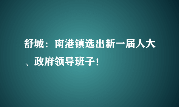 舒城：南港镇选出新一届人大、政府领导班子！