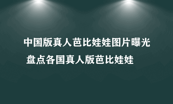 中国版真人芭比娃娃图片曝光 盘点各国真人版芭比娃娃