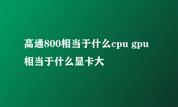 高通800相当于什么cpu gpu相当于什么显卡大