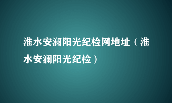 淮水安澜阳光纪检网地址（淮水安澜阳光纪检）