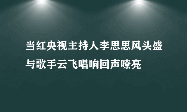 当红央视主持人李思思风头盛与歌手云飞唱响回声嘹亮