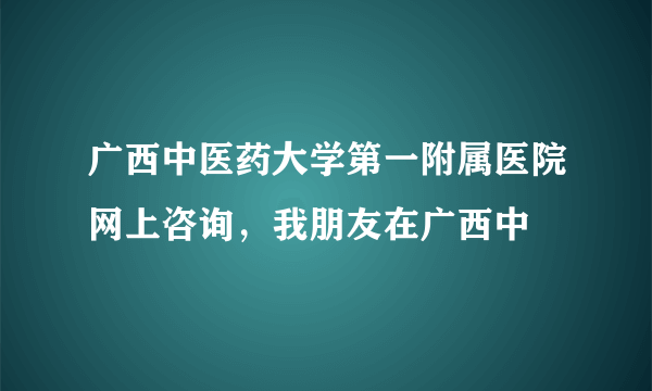 广西中医药大学第一附属医院网上咨询，我朋友在广西中