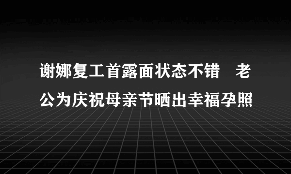 谢娜复工首露面状态不错   老公为庆祝母亲节晒出幸福孕照